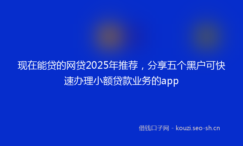 现在能贷的网贷2025年推荐，分享五个黑户可快速办理小额贷款业务的app
