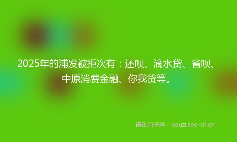 2025年的浦发被拒次有：还呗、滴水贷、省呗、中原消费金融、你我贷等。