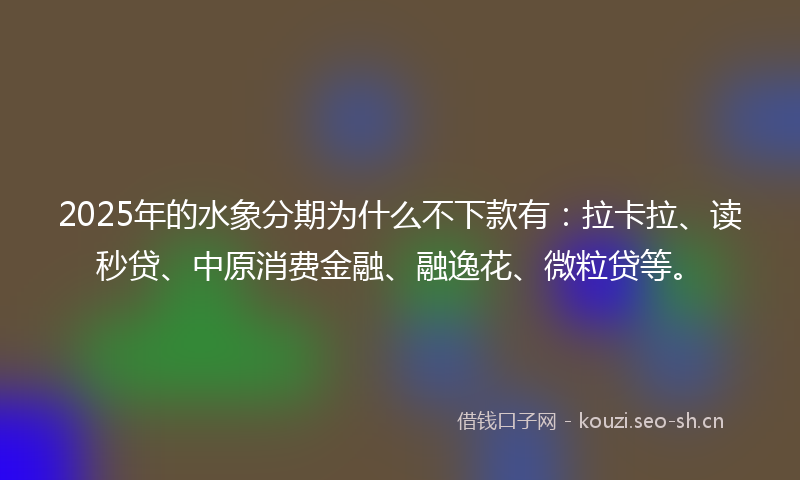 2025年的水象分期为什么不下款有：拉卡拉、读秒贷、中原消费金融、融逸花、微粒贷等。