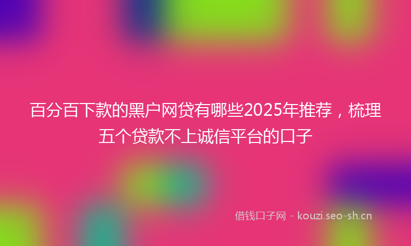 百分百下款的黑户网贷有哪些2025年推荐，梳理五个贷款不上诚信平台的口子