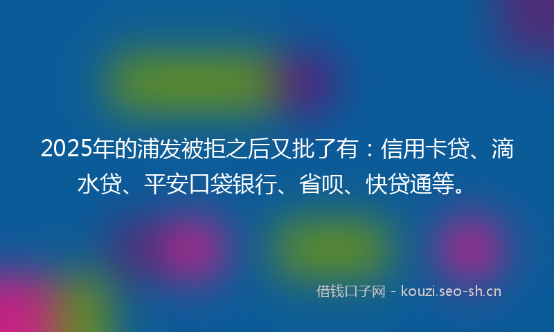 2025年的浦发被拒之后又批了有:信用卡贷、滴水贷、平安口袋银行、省呗、快贷通等。