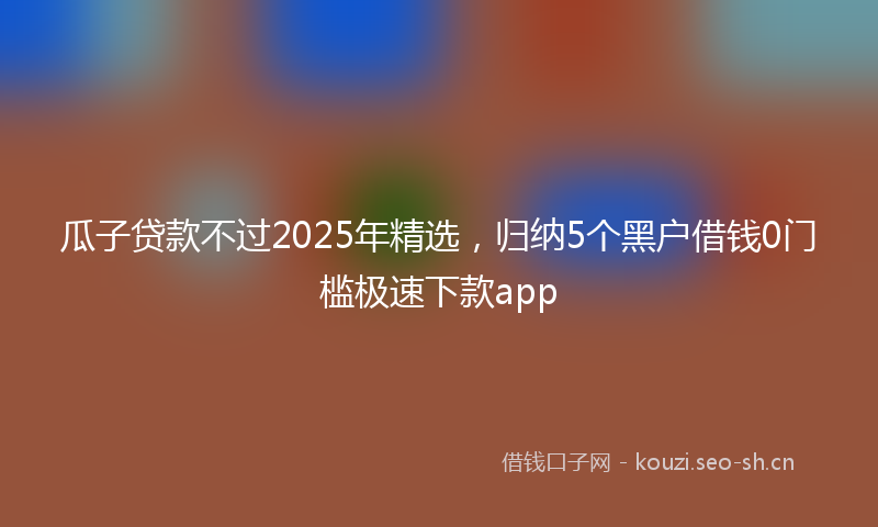 瓜子贷款不过2025年精选，归纳5个黑户借钱0门槛极速下款app