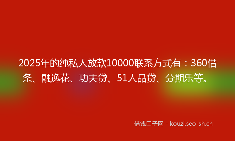 2025年的纯私人放款10000联系方式有：360借条、融逸花、功夫贷、51人品贷、分期乐等。