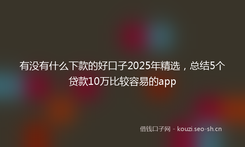有没有什么下款的好口子2025年精选，总结5个贷款10万比较容易的app