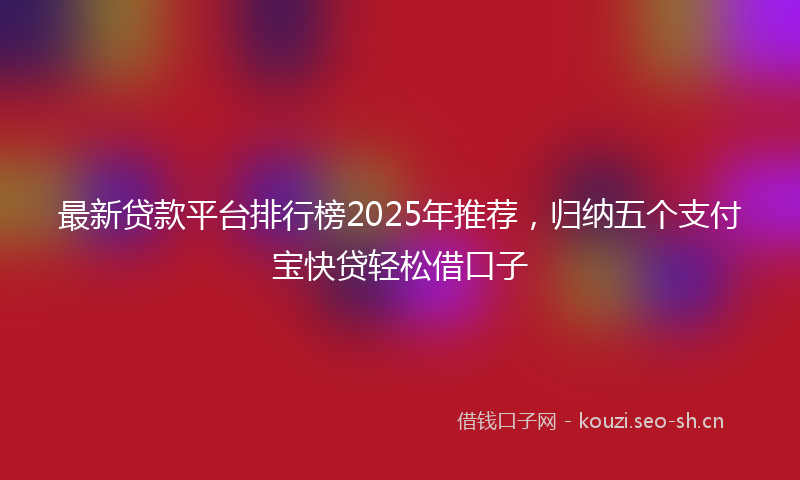 最新贷款平台排行榜2025年推荐，归纳五个支付宝快贷轻松借口子