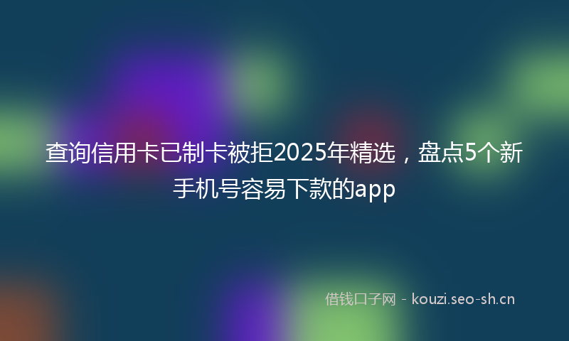 查询信用卡已制卡被拒2025年精选，盘点5个新手机号容易下款的app