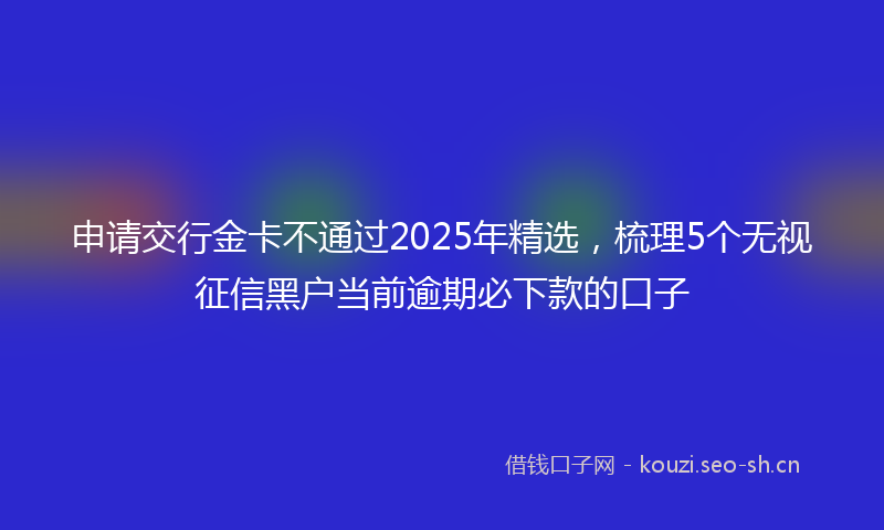 申请交行金卡不通过2025年精选，梳理5个无视征信黑户当前逾期必下款的口子