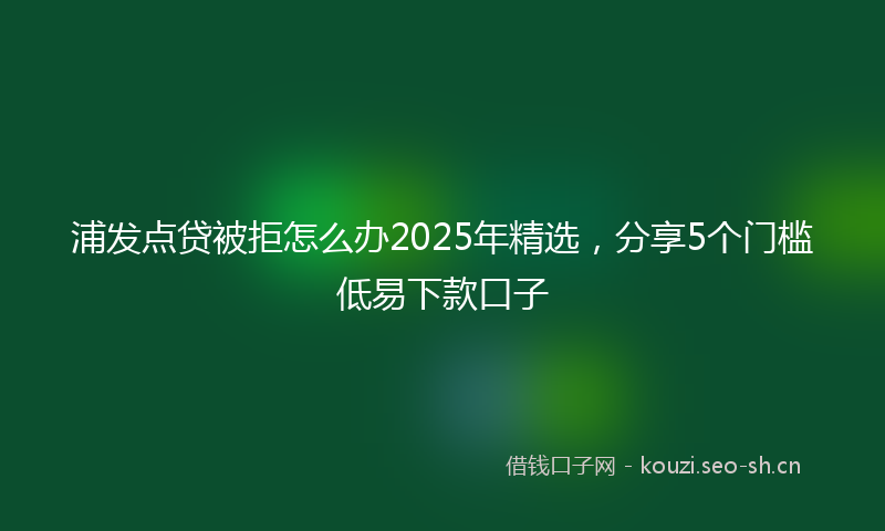 浦发点贷被拒怎么办2025年精选，分享5个门槛低易下款口子