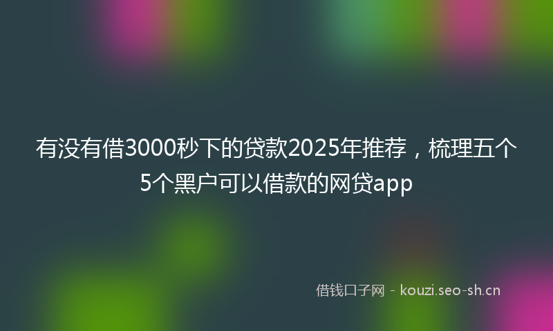 有没有借3000秒下的贷款2025年推荐，梳理五个5个黑户可以借款的网贷app