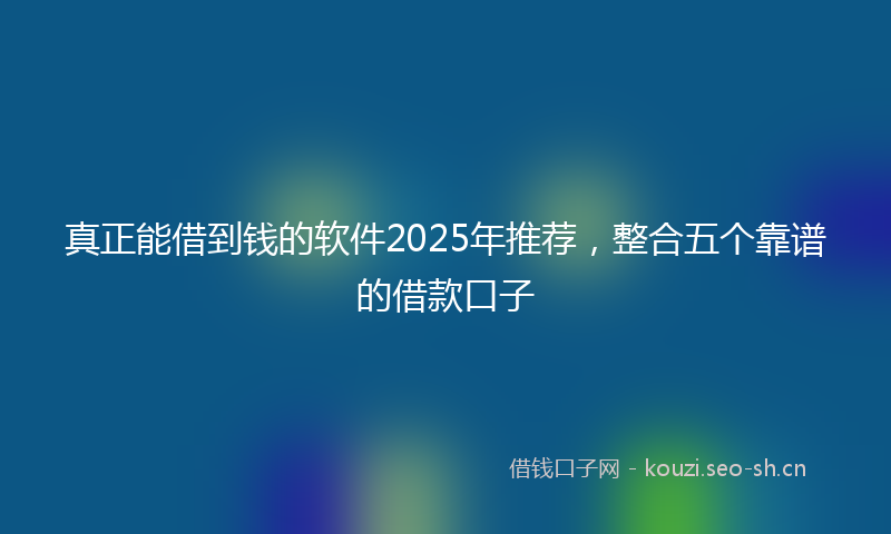 真正能借到钱的软件2025年推荐，整合五个靠谱的借款口子