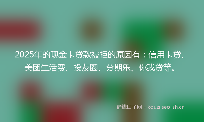 2025年的现金卡贷款被拒的原因有：信用卡贷、美团生活费、投友圈、分期乐、你我贷等。