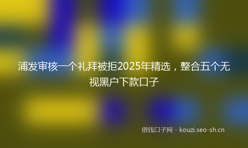 浦发审核一个礼拜被拒2025年精选，整合五个无视黑户下款口子
