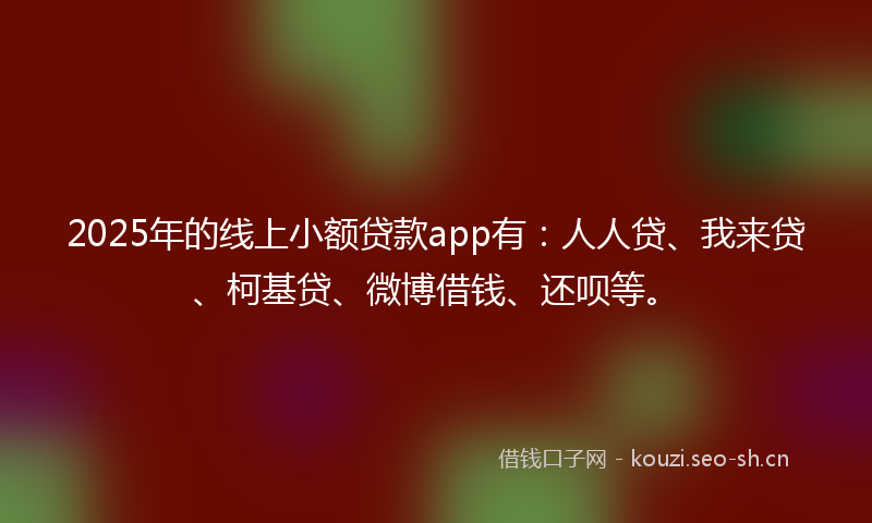 2025年的线上小额贷款app有：人人贷、我来贷、柯基贷、微博借钱、还呗等。