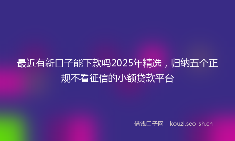 最近有新口子能下款吗2025年精选，归纳五个正规不看征信的小额贷款平台
