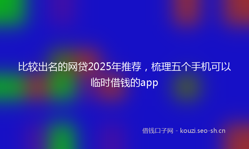 比较出名的网贷2025年推荐，梳理五个手机可以临时借钱的app