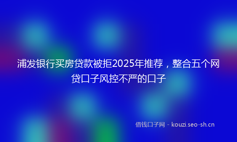浦发银行买房贷款被拒2025年推荐，整合五个网贷口子风控不严的口子