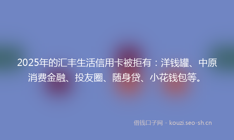2025年的汇丰生活信用卡被拒有：洋钱罐、中原消费金融、投友圈、随身贷、小花钱包等。