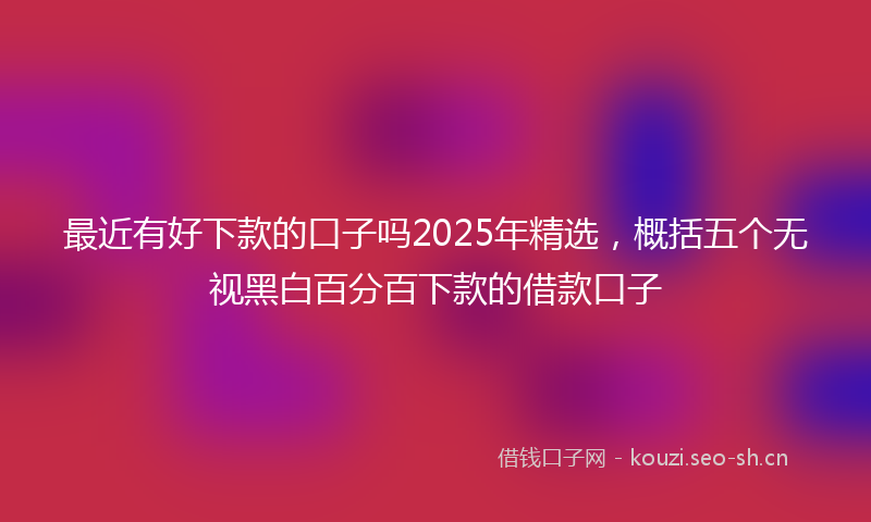最近有好下款的口子吗2025年精选，概括五个无视黑白百分百下款的借款口子
