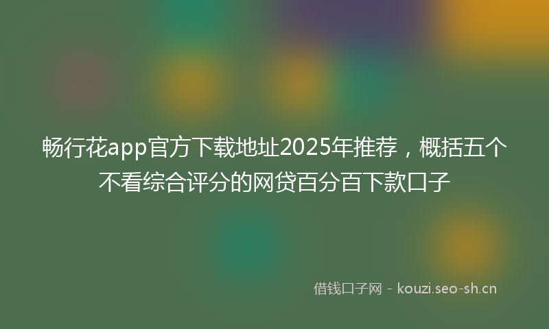 畅行花app官方下载地址2025年推荐，概括五个不看综合评分的网贷百分百下款口子