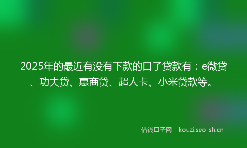 2025年的最近有没有下款的口子贷款有：e微贷、功夫贷、惠商贷、超人卡、小米贷款等。