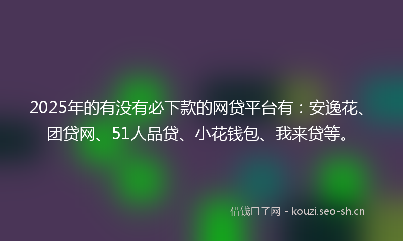 2025年的有没有必下款的网贷平台有：安逸花、团贷网、51人品贷、小花钱包、我来贷等。