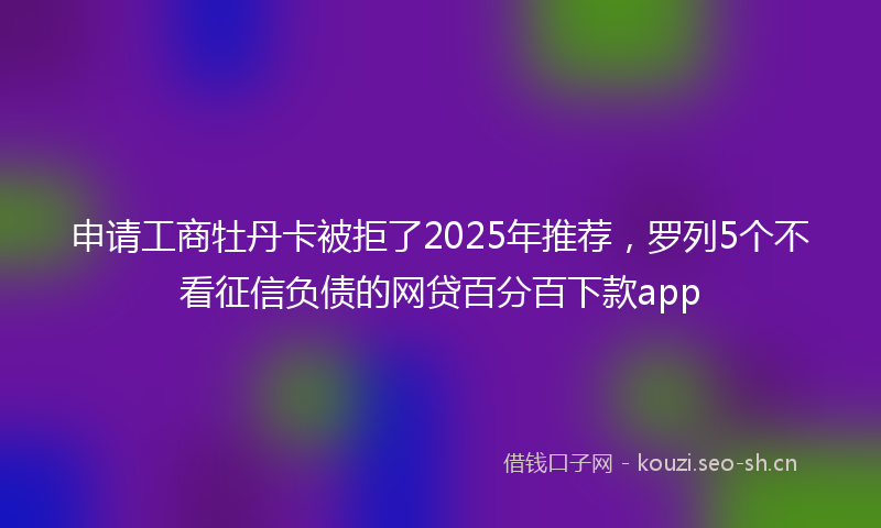 申请工商牡丹卡被拒了2025年推荐，罗列5个不看征信负债的网贷百分百下款app