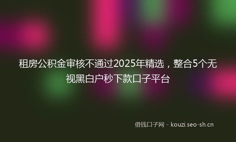 租房公积金审核不通过2025年精选，整合5个无视黑白户秒下款口子平台