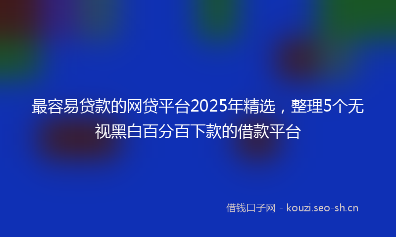 最容易贷款的网贷平台2025年精选，整理5个无视黑白百分百下款的借款平台