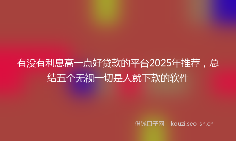 有没有利息高一点好贷款的平台2025年推荐，总结五个无视一切是人就下款的软件