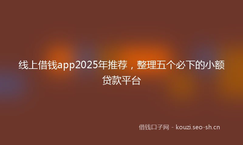 线上借钱app2025年推荐，整理五个必下的小额贷款平台