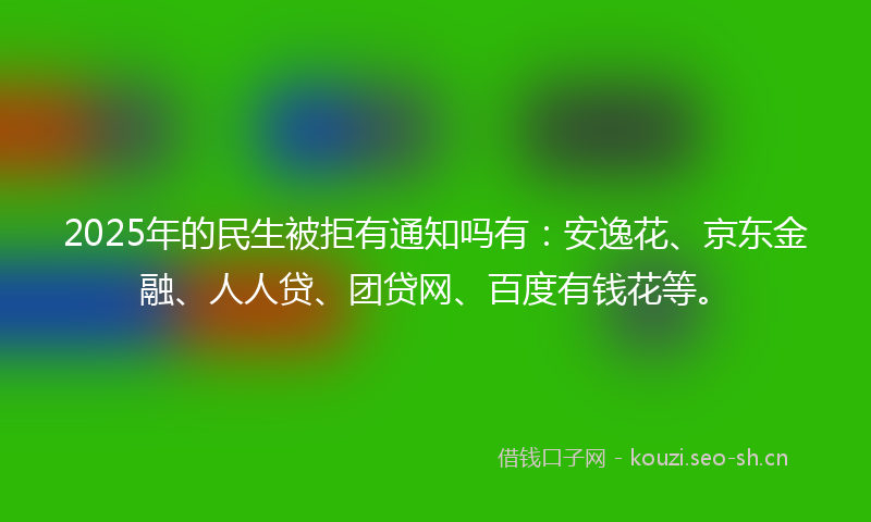 2025年的民生被拒有通知吗有：安逸花、京东金融、人人贷、团贷网、百度有钱花等。
