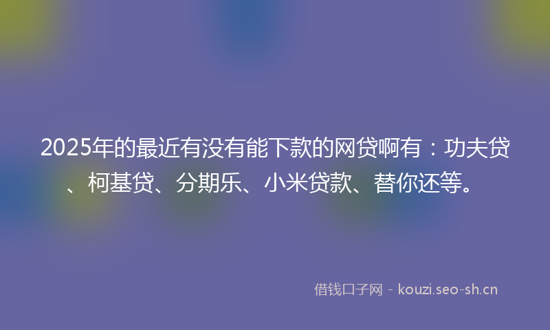 2025年的最近有没有能下款的网贷啊有：功夫贷、柯基贷、分期乐、小米贷款、替你还等。