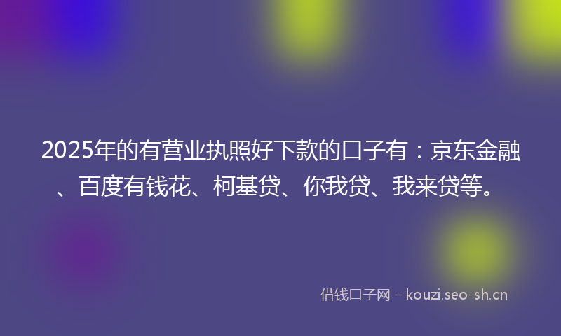 2025年的有营业执照好下款的口子有：京东金融、百度有钱花、柯基贷、你我贷、我来贷等。