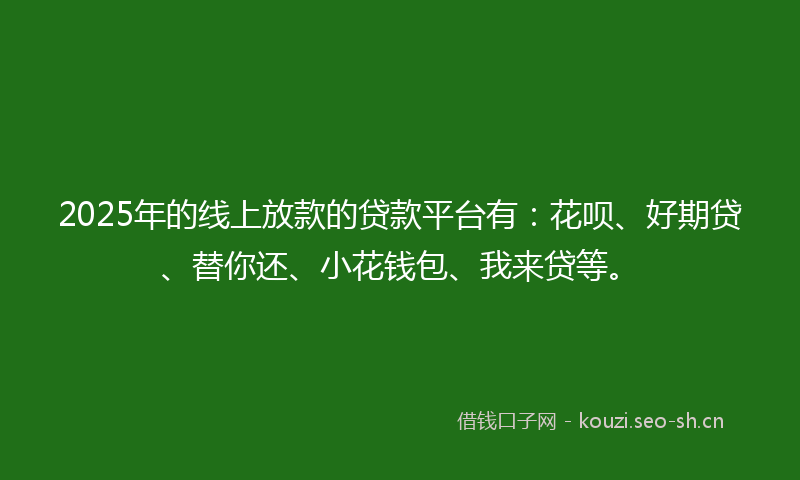 2025年的线上放款的贷款平台有：花呗、好期贷、替你还、小花钱包、我来贷等。