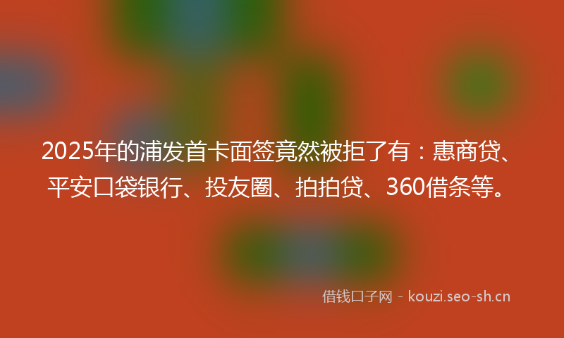 2025年的浦发首卡面签竟然被拒了有：惠商贷、平安口袋银行、投友圈、拍拍贷、360借条等。