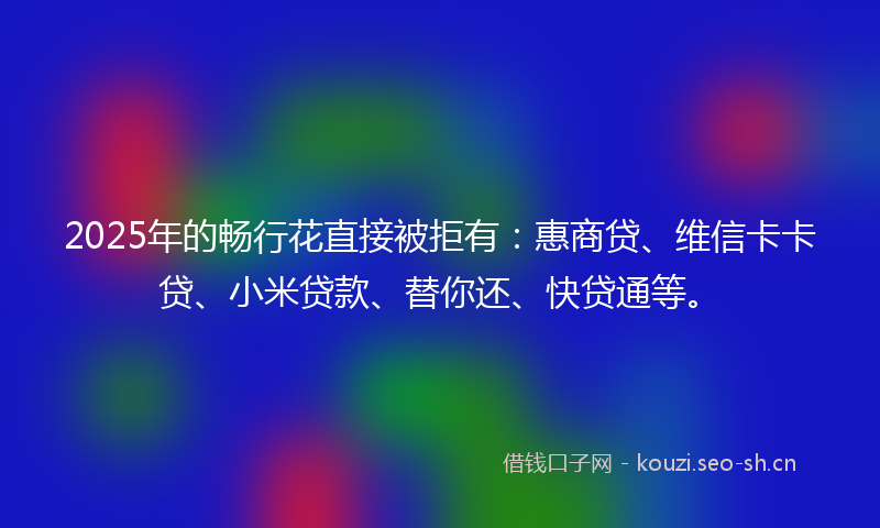 2025年的畅行花直接被拒有：惠商贷、维信卡卡贷、小米贷款、替你还、快贷通等。