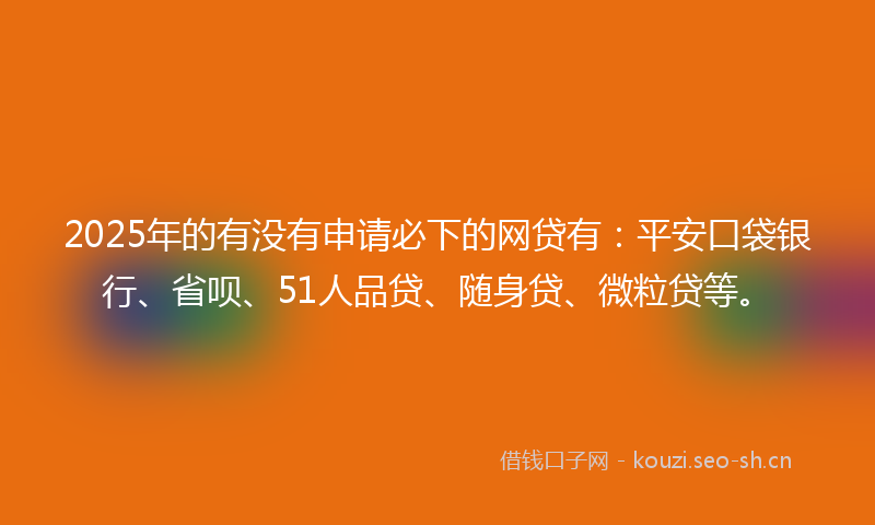 2025年的有没有申请必下的网贷有：平安口袋银行、省呗、51人品贷、随身贷、微粒贷等。