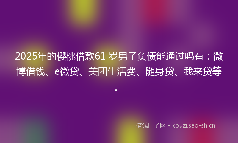 2025年的樱桃借款61 岁男子负债能通过吗有：微博借钱、e微贷、美团生活费、随身贷、我来贷等。