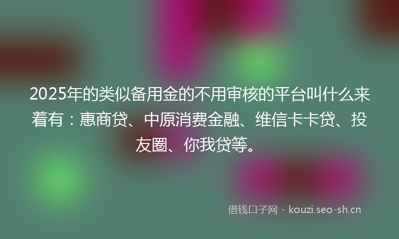 2025年的类似备用金的不用审核的平台叫什么来着有：惠商贷、中原消费金融、维信卡卡贷、投友圈、你我贷等。