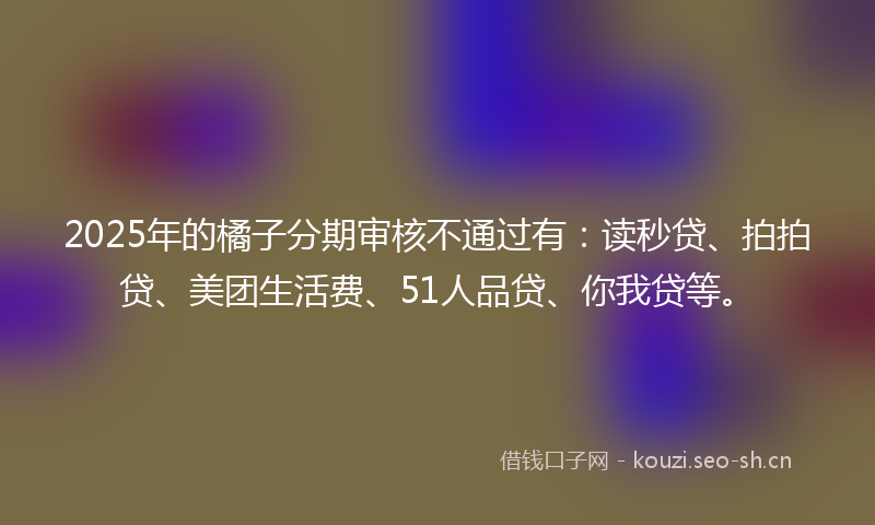 2025年的橘子分期审核不通过有：读秒贷、拍拍贷、美团生活费、51人品贷、你我贷等。