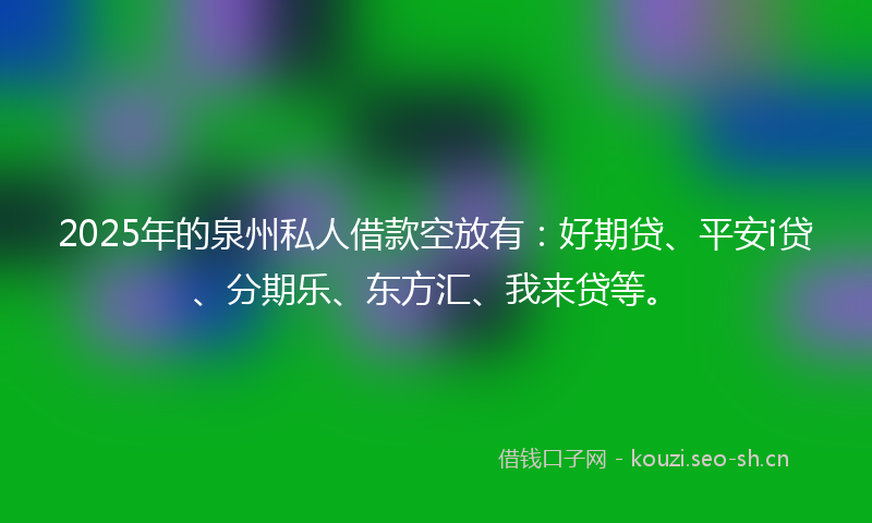 2025年的泉州私人借款空放有：好期贷、平安i贷、分期乐、东方汇、我来贷等。