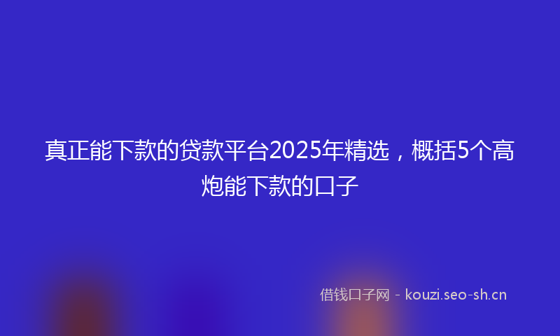 真正能下款的贷款平台2025年精选，概括5个高炮能下款的口子