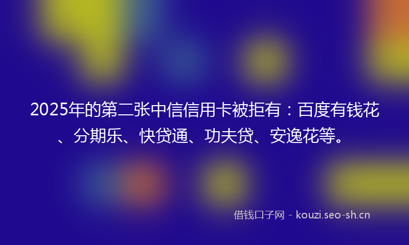 2025年的第二张中信信用卡被拒有：百度有钱花、分期乐、快贷通、功夫贷、安逸花等。