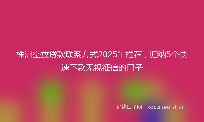 株洲空放贷款联系方式2025年推荐，归纳5个快速下款无视征信的口子