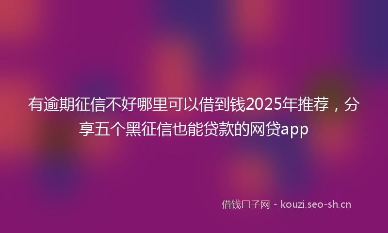 有逾期征信不好哪里可以借到钱2025年推荐，分享五个黑征信也能贷款的网贷app