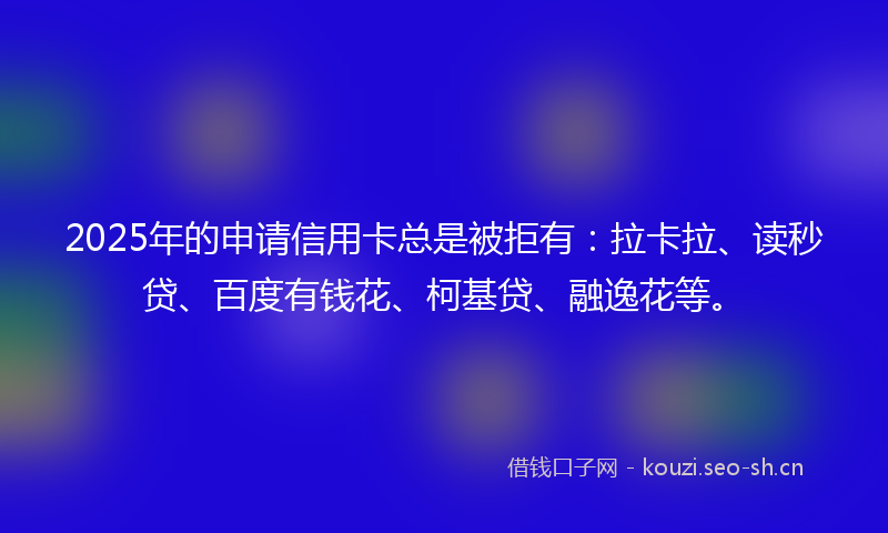 2025年的申请信用卡总是被拒有：拉卡拉、读秒贷、百度有钱花、柯基贷、融逸花等。