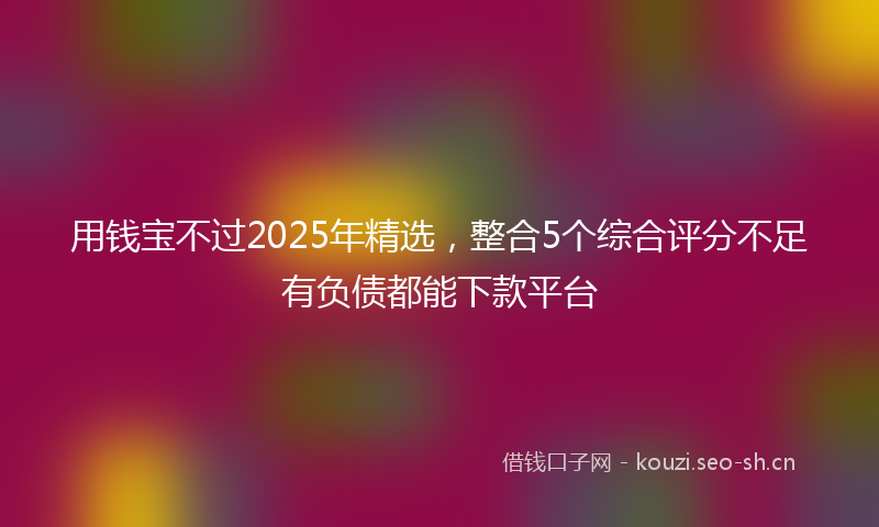 用钱宝不过2025年精选，整合5个综合评分不足有负债都能下款平台