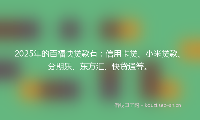 2025年的百福快贷款有：信用卡贷、小米贷款、分期乐、东方汇、快贷通等。