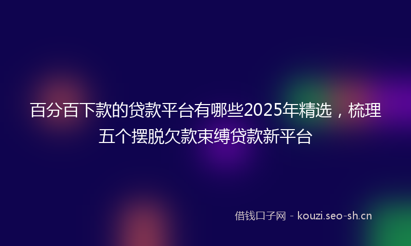 百分百下款的贷款平台有哪些2025年精选，梳理五个摆脱欠款束缚贷款新平台