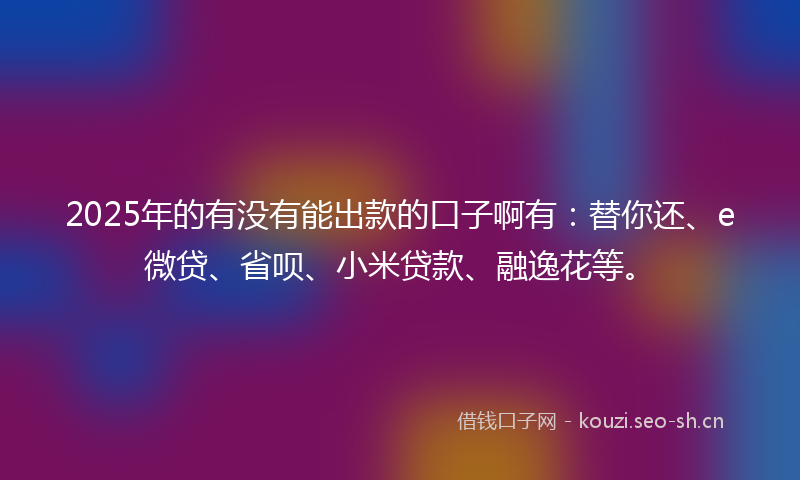2025年的有没有能出款的口子啊有：替你还、e微贷、省呗、小米贷款、融逸花等。